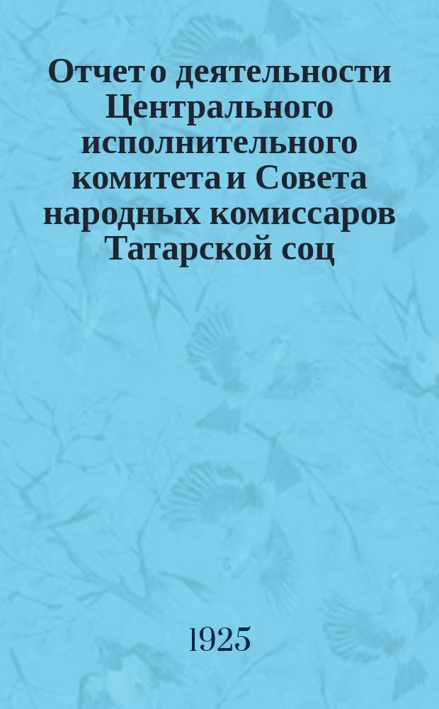 Отчет о деятельности Центрального исполнительного комитета и Совета народных комиссаров Татарской соц. сов. республики за 1924-25 год