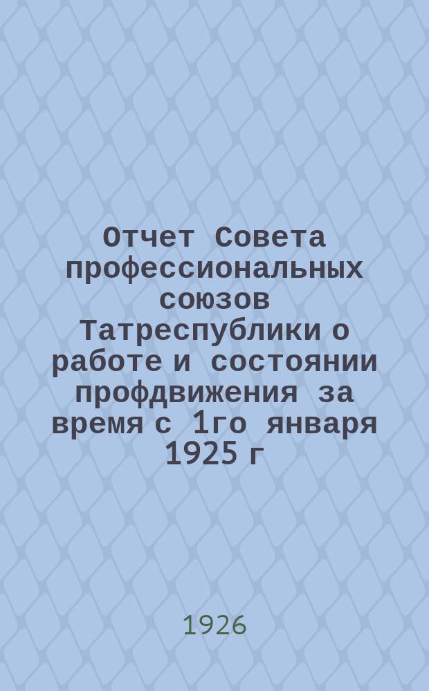 Отчет Совета профессиональных союзов Татреспублики о работе и состоянии профдвижения за время с 1го января 1925 г. по 1-е мая 1926 г.
