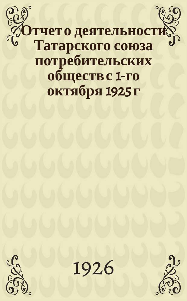 Отчет о деятельности Татарского союза потребительских обществ с 1-го октября 1925 г. по 1-е октября 1926 г.