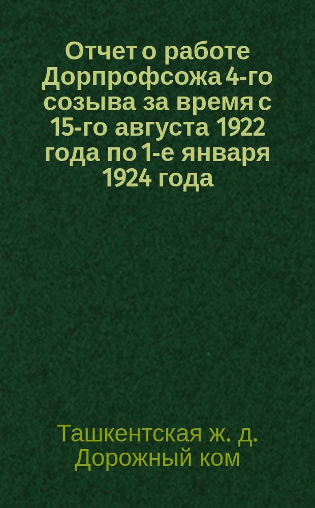 Отчет о работе Дорпрофсожа 4-го созыва за время с 15-го августа 1922 года по 1-е января 1924 года: К 5-му Дорож. съезду; Доклад Дорожной транспортной кассы социального страхования Ташкентской железной дороги к отчету за время с 1 октября 1922 г. по 1 октября 1923 г.: (Операц. год)