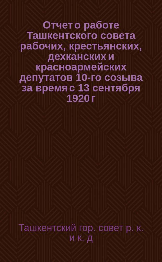 Отчет о работе Ташкентского совета рабочих, крестьянских, дехканских и красноармейских депутатов 10-го созыва за время с 13 сентября 1920 г. по 15 февраля 1921 г.