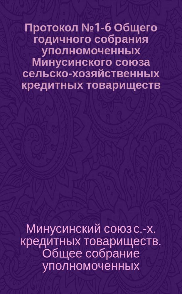 Протокол № 1-6 Общего годичного собрания уполномоченных Минусинского союза сельско-хозяйственных кредитных товариществ