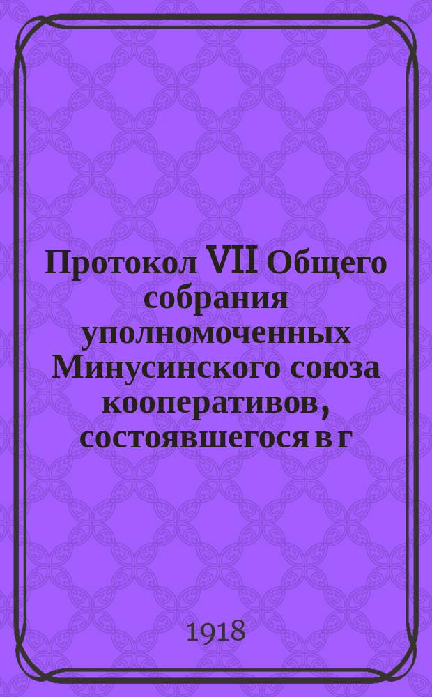 Протокол VII Общего собрания уполномоченных Минусинского союза кооперативов, состоявшегося в г. Минусинске 13-17 мая ст. ст. 1918 года