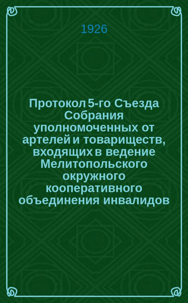Протокол 5-го Съезда Собрания уполномоченных от артелей и товариществ, входящих в ведение Мелитопольского окружного кооперативного объединения инвалидов : 15-17 янв. 1926 г