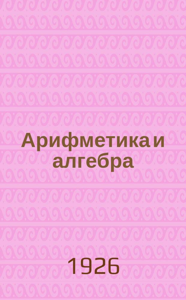 Арифметика и алгебра : Крат. учебник и собрание задач для самообучения рабочих : С 39 рис. в тексте и с прил. табл. степеней, корней, обратных величин и логарифмов