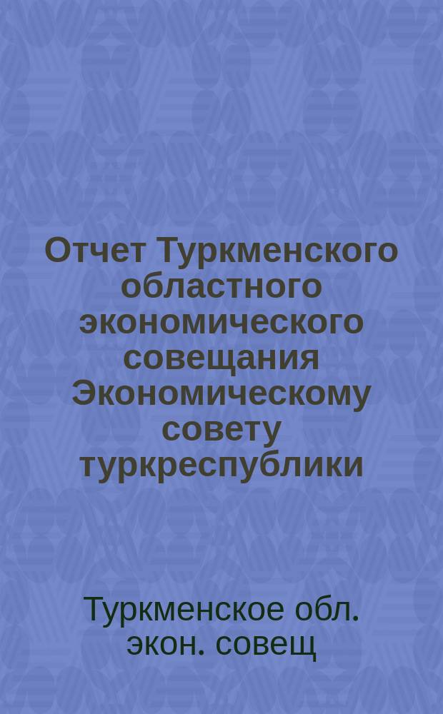 Отчет Туркменского областного экономического совещания Экономическому совету туркреспублики : За янв.-окт. месяцы 1922 г