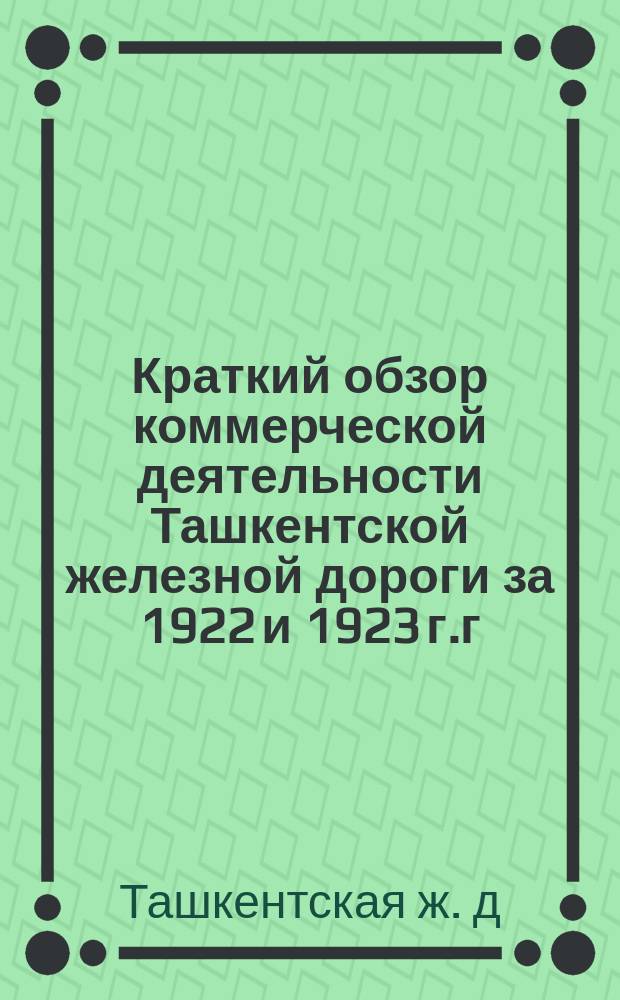 Краткий обзор коммерческой деятельности Ташкентской железной дороги за 1922 и 1923 г.г. и экономического состояния районов, тяготеющих к дороге