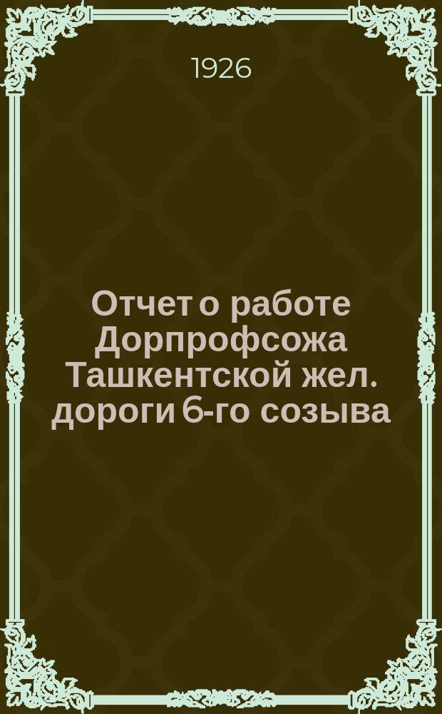 Отчет о работе Дорпрофсожа Ташкентской жел. дороги 6-го созыва : За время с 18-го июня 1925 г. по 1-е окт. 1926 г. : К 7-му Дорожному съезду