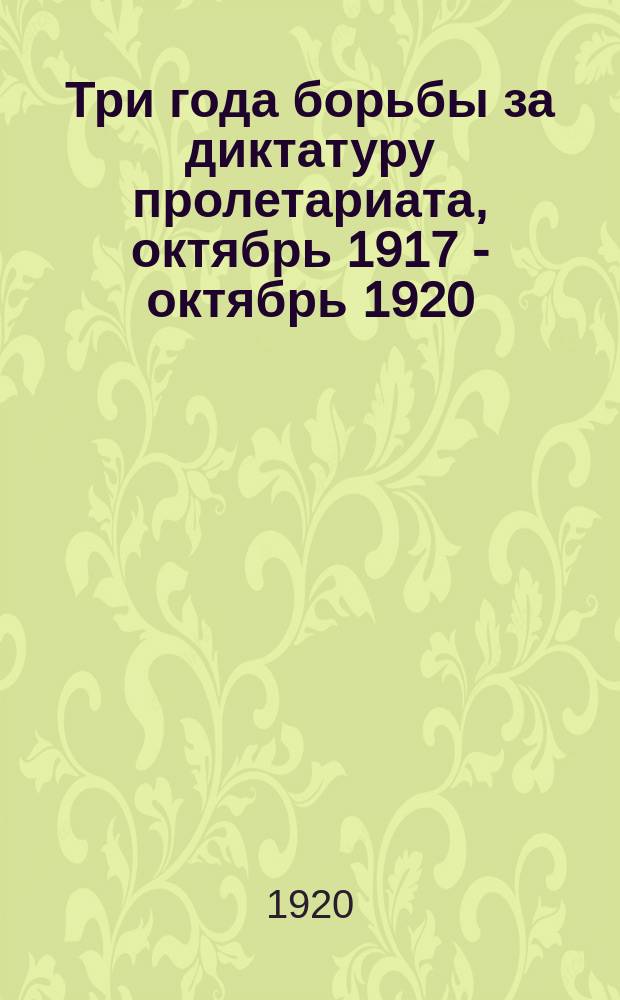 Три года борьбы за диктатуру пролетариата, [октябрь] 1917 - [октябрь] 1920 : Сб.