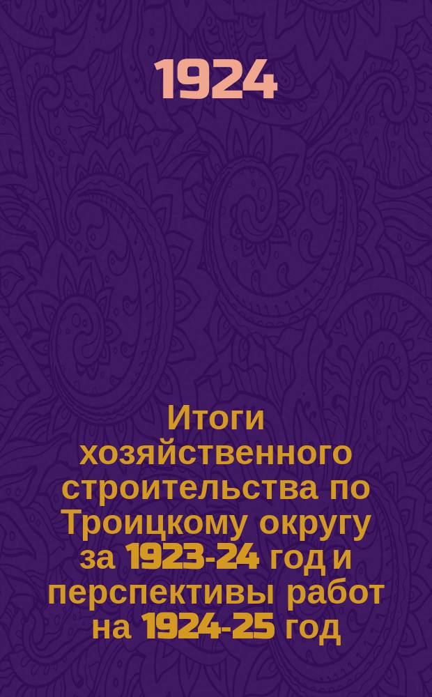 Итоги хозяйственного строительства по Троицкому округу за 1923-24 год [и перспективы работ на 1924-25 год]