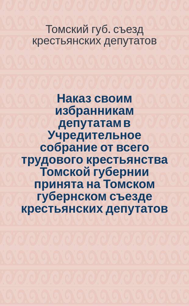 Наказ своим избранникам депутатам в Учредительное собрание от всего трудового крестьянства Томской губернии принята на Томском губернском съезде крестьянских депутатов