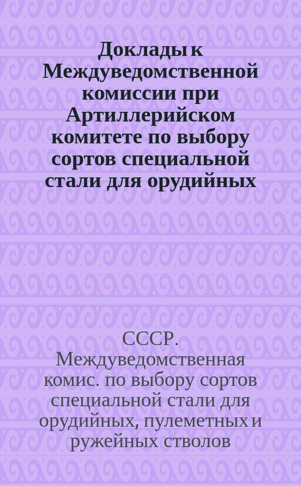 Доклады к Междуведомственной комиссии при Артиллерийском комитете по выбору сортов специальной стали для орудийных, пулеметных и ружейных стволов