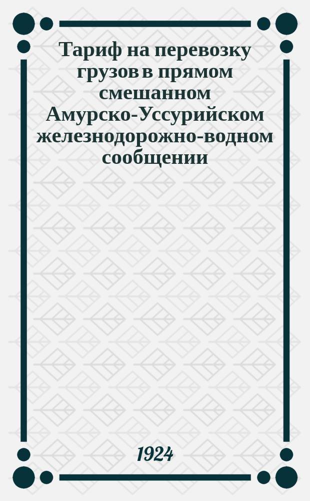 Тариф на перевозку грузов в прямом смешанном Амурско-Уссурийском железнодорожно-водном сообщении : (Ч.1 и 2) : Введен в действие с 22 авг. 1924 г