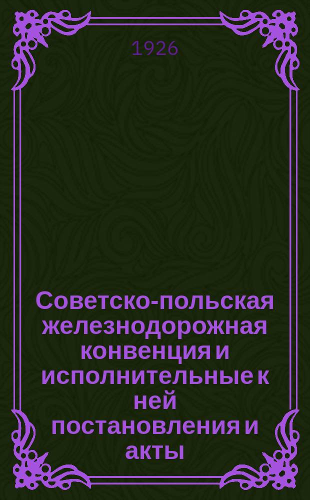 Советско-польская железнодорожная конвенция и исполнительные к ней постановления и акты : Введена в действие с 15 мая 1926 г. для груз. сообщения и с 15 июня 1926 г. - для пассажирско-багаж. сообщения