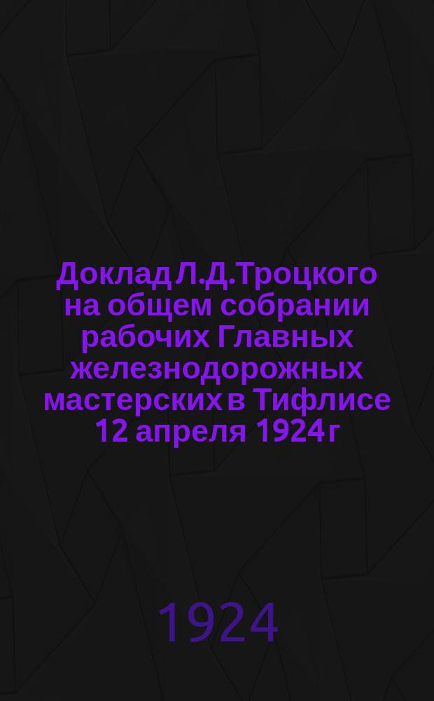 Доклад Л.Д.Троцкого на общем собрании рабочих Главных железнодорожных мастерских в Тифлисе 12 апреля 1924 г. : (Стеногр. отчет)
