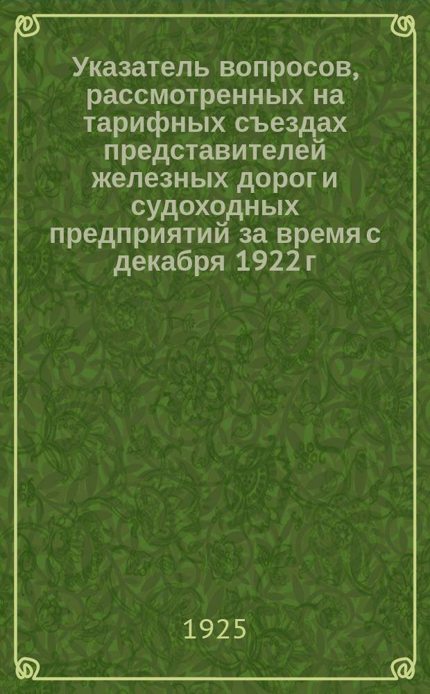 Указатель вопросов, рассмотренных на тарифных съездах представителей железных дорог и судоходных предприятий за время с декабря 1922 г. по декабрь 1924 г. : (I-XII тариф. съезды)