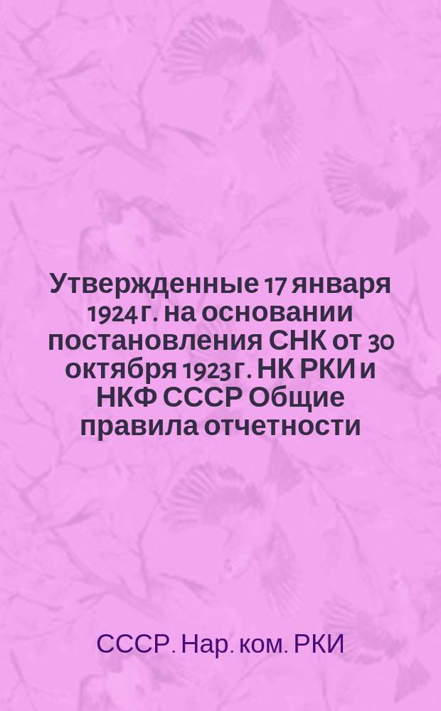 Утвержденные 17 января 1924 г. на основании постановления СНК от 30 октября 1923 г. НК РКИ и НКФ СССР Общие правила отчетности, представляемой в учреждения финансового контроля НКФ