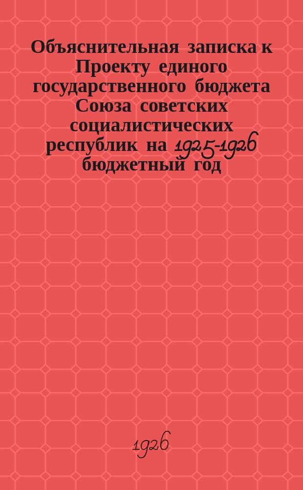Объяснительная записка к Проекту единого государственного бюджета Союза советских социалистических республик на 1925-1926 бюджетный год (октябрь 1925 г. - сентябрь 1926 г.), одобренный Советом народных комиссаров Союза ССР
