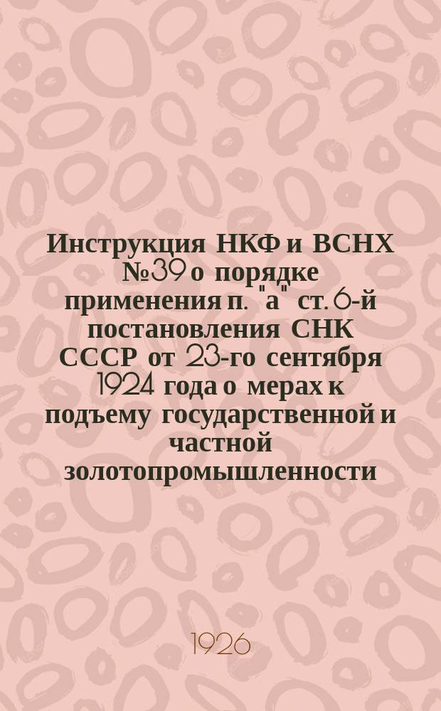 Инструкция НКФ и ВСНХ № 39 о порядке применения п. "а" ст. 6-й постановления СНК СССР от 23-го сентября 1924 года о мерах к подъему государственной и частной золотопромышленности