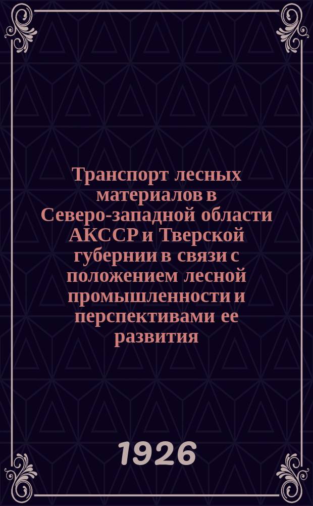 Транспорт лесных материалов в Северо-западной области АКССР и Тверской губернии в связи с положением лесной промышленности и перспективами ее развития. Т.1
