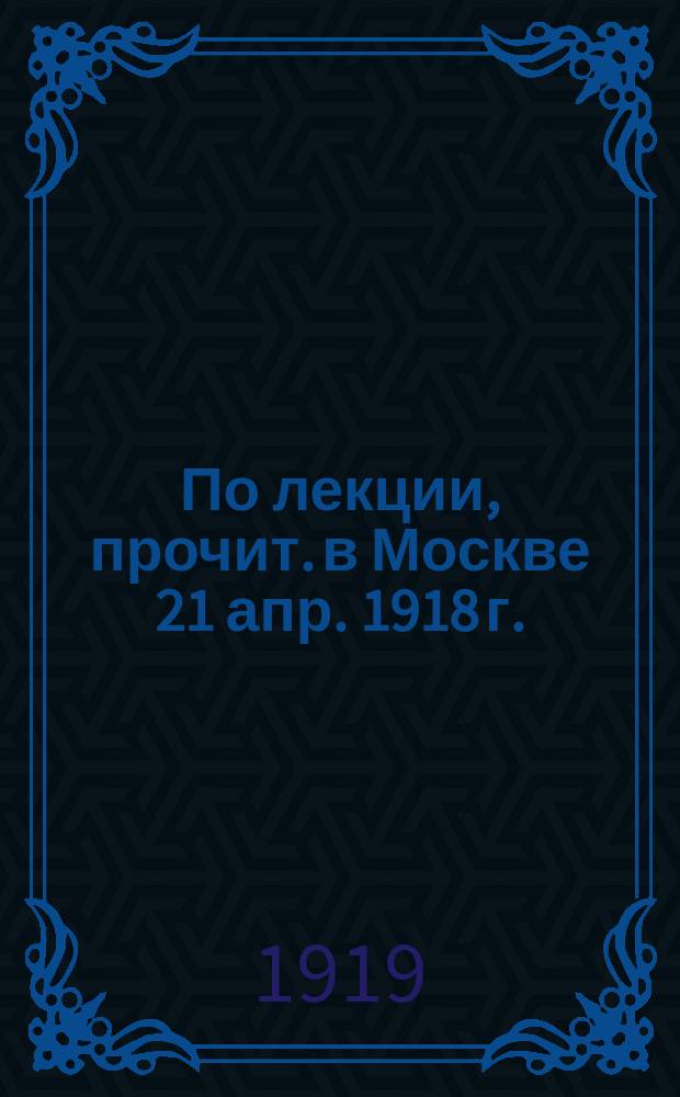 По лекции, прочит. в Москве 21 апр. 1918 г. : Лекция. прочит. в Москве 21 апр. 1918 г
