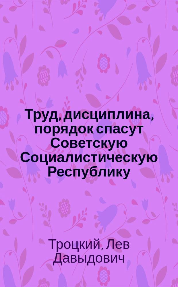 Труд, дисциплина, порядок спасут Советскую Социалистическую Республику : Докл. на Моск. гор. конф. Рос. КП 28 марта 1918 г