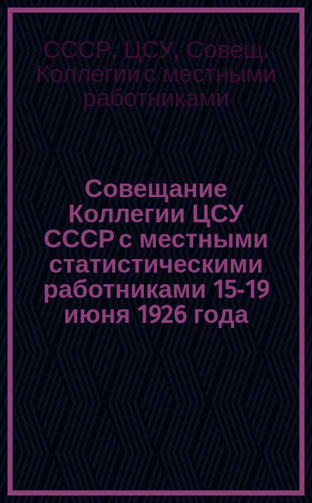 Совещание Коллегии ЦСУ СССР с местными статистическими работниками 15-19 июня 1926 года : СССР. ЦСУ