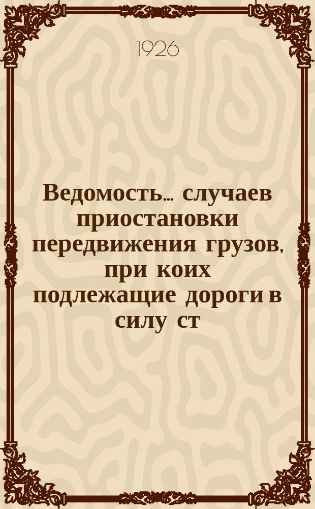 Ведомость... случаев приостановки передвижения грузов, при коих подлежащие дороги в силу ст. ст. 42 и 43 Устава ж. д. СССР, освобождаются от ответственности за просрочку в доставке грузов