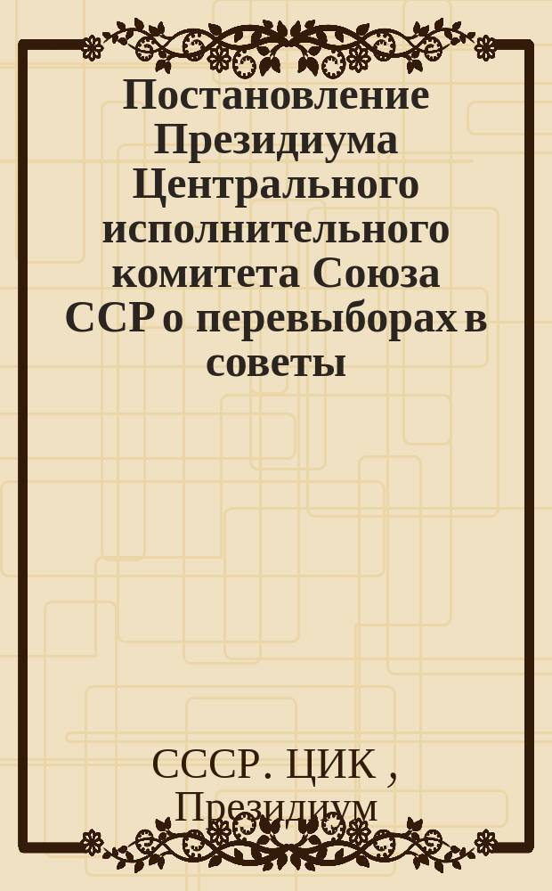Постановление Президиума Центрального исполнительного комитета Союза ССР о перевыборах в советы; Постановление Президиума Центрального исполнительного комитета Союза ССР "об инструкции о перевыборах в советы"