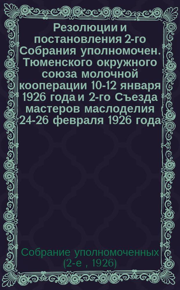 Резолюции и постановления 2-го Собрания уполномочен. Тюменского окружного союза молочной кооперации 10-12 января 1926 года и 2-го Съезда мастеров маслоделия 24-26 февраля 1926 года