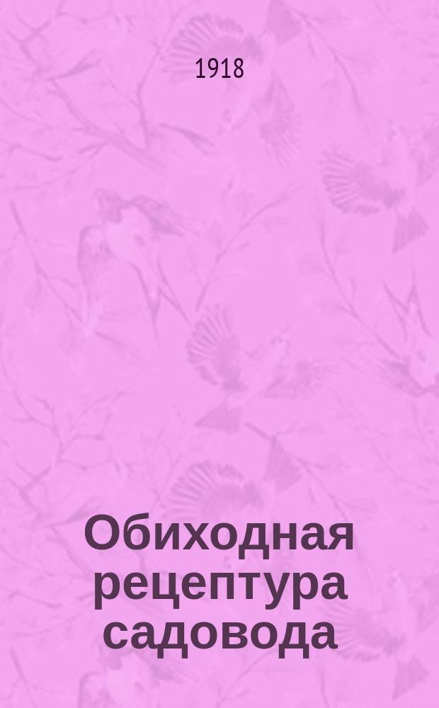 Обиходная рецептура садовода : 1000 полез. практ. советов и рецептов по всем отраслям садоводства, плодоводства, огородничества, цветоводства грунтового, комнат., оранжер. и т.п