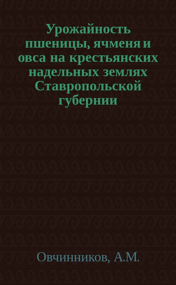 Урожайность пшеницы, ячменя и овса на крестьянских надельных землях Ставропольской губернии : (По данным общ. описаний земск. оценоч.-стат. обследования 1914-1916 гг.)