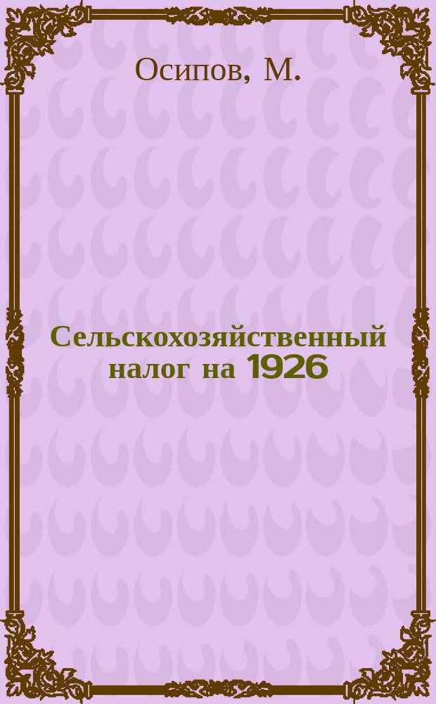 Сельскохозяйственный налог на 1926/27 год : Подроб. разбор закона со всеми табл. и примерами исчисления дохода и налога отдел. крестьян. хоз-ва