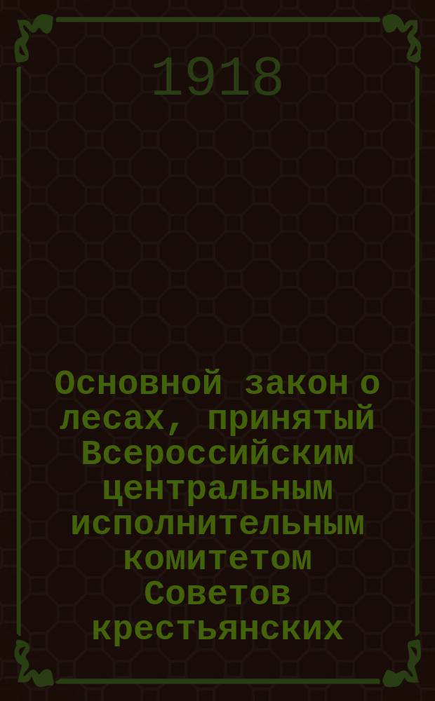 Основной закон о лесах, принятый Всероссийским центральным исполнительным комитетом Советов крестьянских, рабочих, солдатских и казачьих депутатов в заседании от 27/14 мая 1918 г.