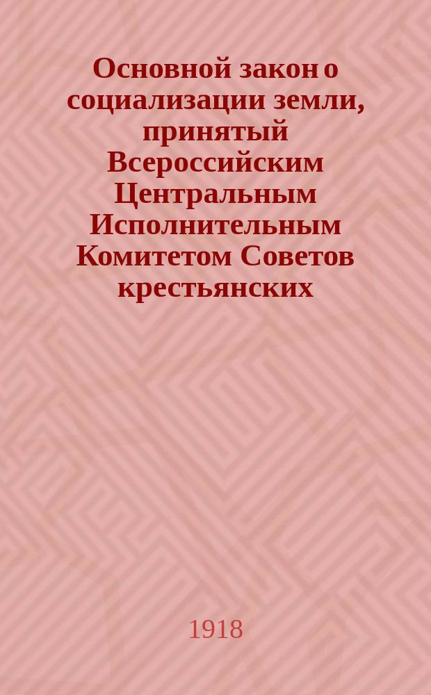 Основной закон о социализации земли, принятый Всероссийским Центральным Исполнительным Комитетом Советов крестьянских, рабочих, солдатских и казачьих депутатов 27 янв. 1918 г.