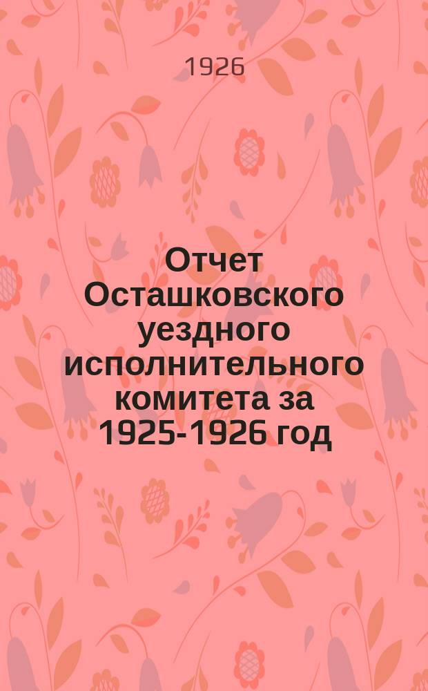 Отчет Осташковского уездного исполнительного комитета за 1925-1926 год : (С 1 окт. 1925 г. по 1 окт. 1926 г.)