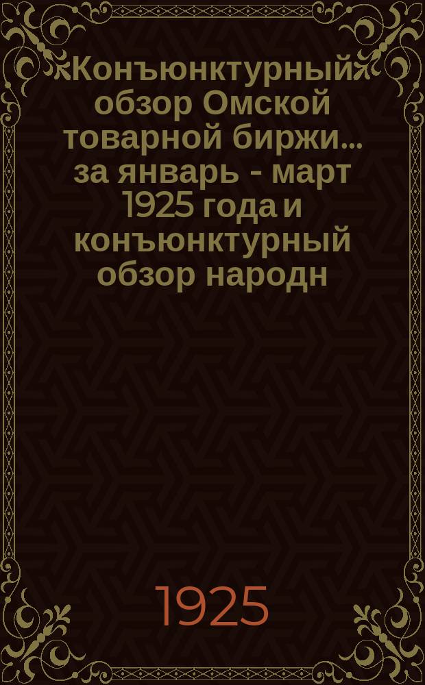 Конъюнктурный обзор Омской товарной биржи. ...за январь - март 1925 года и конъюнктурный обзор народн. хоз. Омской губ. за март 1925 г.