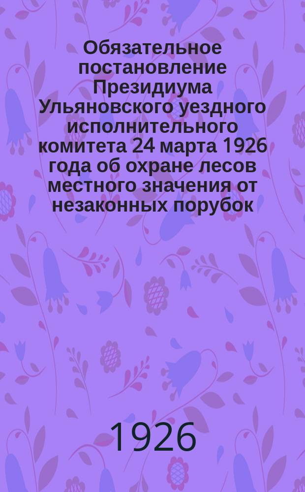 Обязательное постановление Президиума Ульяновского уездного исполнительного комитета 24 марта 1926 года об охране лесов местного значения от незаконных порубок; Инструкция по охране лесов местного значения