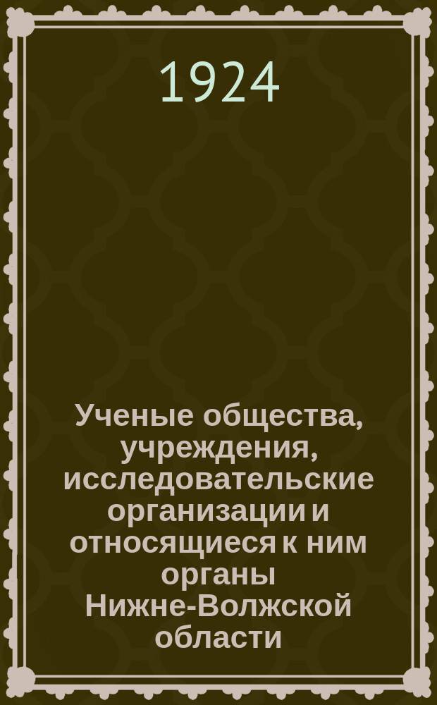 Ученые общества, учреждения, исследовательские организации и относящиеся к ним органы Нижне-Волжской области : Г. Саратов