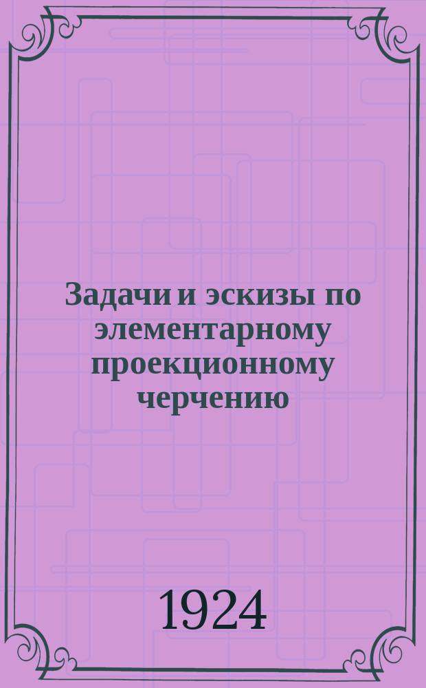 Задачи и эскизы по элементарному проекционному черчению : Краткий пояснит. текст