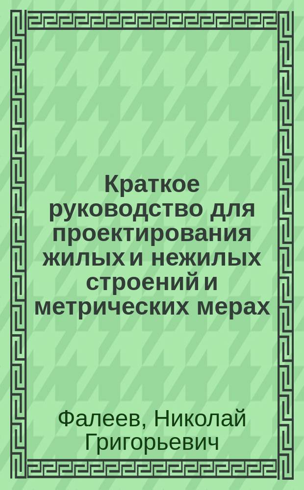 Краткое руководство для проектирования жилых и нежилых строений и метрических мерах : С прил. правил для сокращ. обозначения метрич. мер, сравнит. табл. рус. и метрич. мер и табл. для расчета железных и деревянных балок : Пособия для начинающих проектировать гражд. строения