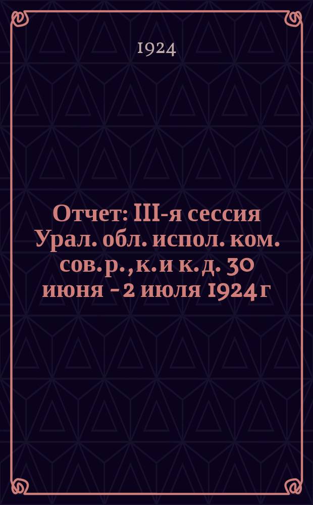 [Отчет] : III-я сессия Урал. обл. испол. ком. сов. р., к. и к. д. 30 июня - 2 июля 1924 г