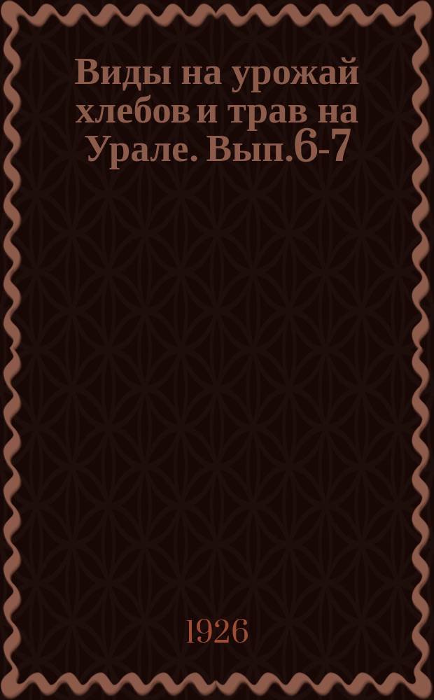 Виды на урожай хлебов и трав на Урале. Вып.6-7 : По данным на 1 и 8 августа 1926 г.