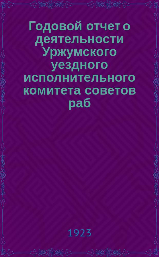 Годовой отчет о деятельности Уржумского уездного исполнительного комитета советов раб., крестьян. и кр.-арм. деп. X созыва : За период с окт. 1922 г. по окт. 1923 г