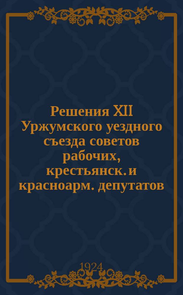 Решения XII Уржумского уездного съезда советов рабочих, крестьянск. и красноарм. депутатов : 23-28 нояб. 1924 г