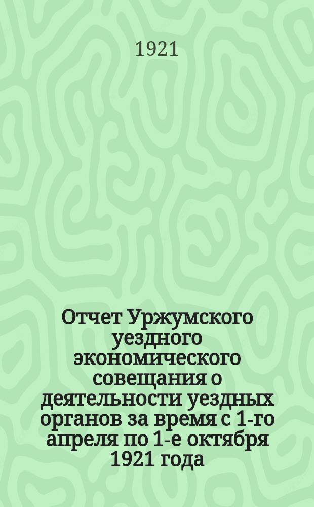 Отчет Уржумского уездного экономического совещания о деятельности уездных органов за время с 1-го апреля по 1-е октября 1921 года