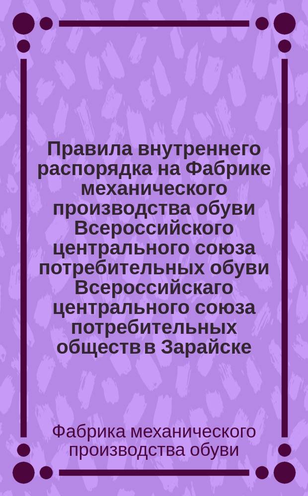 Правила внутреннего распорядка на Фабрике механического производства обуви Всероссийского центрального союза потребительных обуви Всероссийскаго центрального союза потребительных обществ в Зарайске, Рязанской губ. : Утв. 19/ VII-24 г.