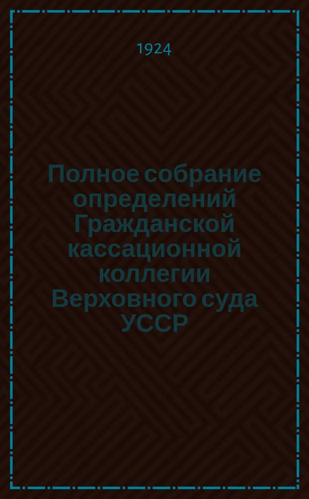 Полное собрание определений Гражданской кассационной коллегии Верховного суда УССР. Вып.1 : Январь-февраль 1924
