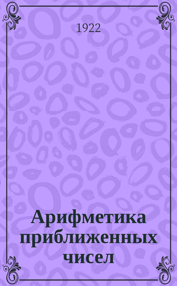 Арифметика приближенных чисел : Пособие для студентов, учителей и учеников сред. школы и всех работающих над числами известными не вполне точно