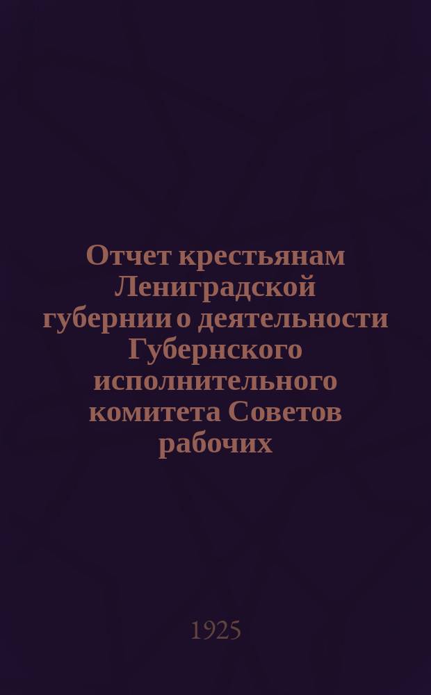 Отчет крестьянам Лениградской губернии о деятельности Губернского исполнительного комитета Советов рабочих, крестьянских и красноарм. депутатов... ... за 1924 г.
